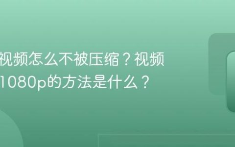 视频号视频怎么不被压缩？视频压缩成1080p的方法是什么？