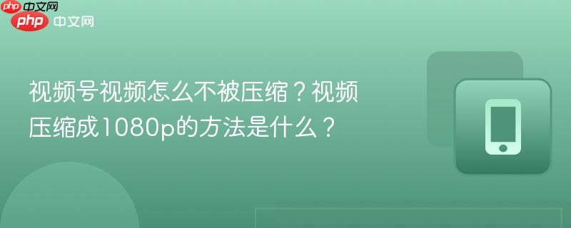视频号视频怎么不被压缩?视频压缩成1080p的方法是什么?