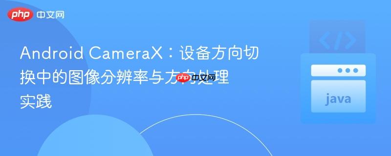 android camerax:设备方向切换中的图像分辨率与方向处理实践
