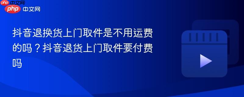 抖音退换货上门取件是不用运费的吗?抖音退货上门取件要付费吗