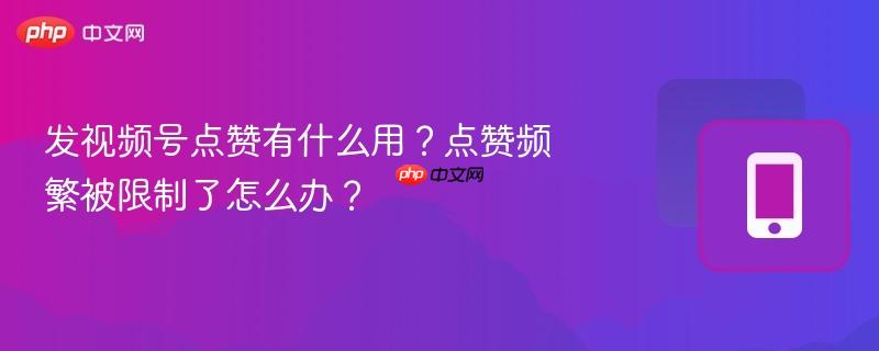 发视频号点赞有什么用?点赞频繁被限制了怎么办?