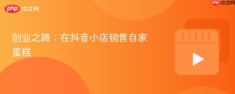 创业之路:在抖音小店销售自家蛋糕