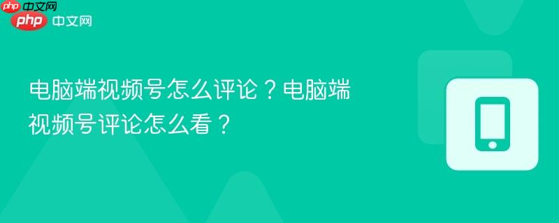 电脑端视频号怎么评论?电脑端视频号评论怎么看?