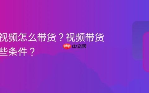 视频号视频怎么带货？视频带货需要哪些条件？