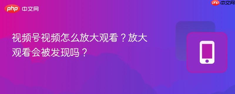 视频号视频怎么放大观看?放大观看会被发现吗?