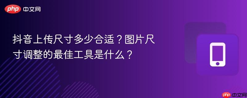 抖音上传尺寸多少合适?图片尺寸调整的最佳工具是什么?