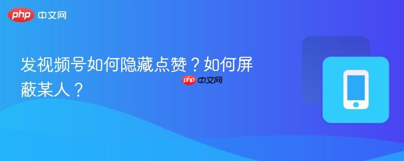 发视频号如何隐藏点赞?如何屏蔽某人?