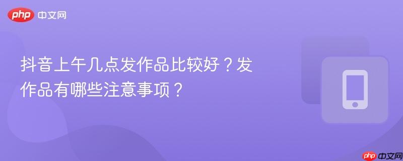抖音上午几点发作品比较好?发作品有哪些注意事项?
