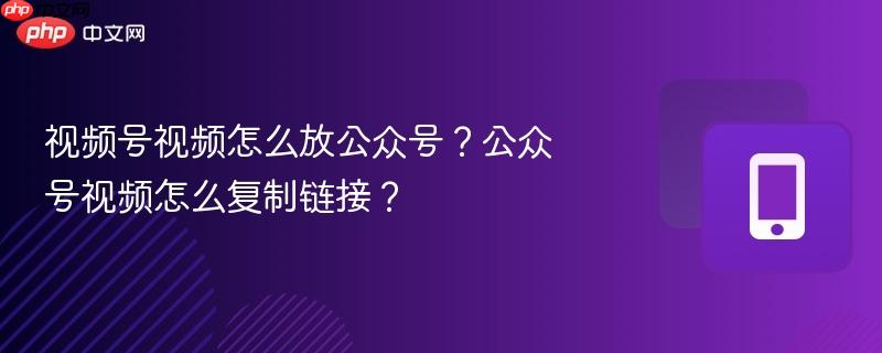 视频号视频怎么放公众号?公众号视频怎么复制链接?