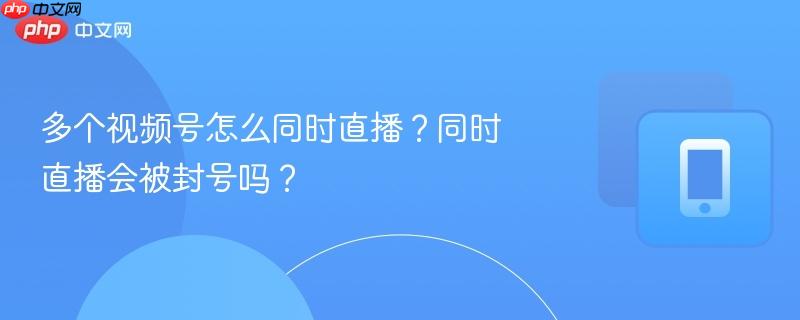 多个视频号怎么同时直播?同时直播会被封号吗?