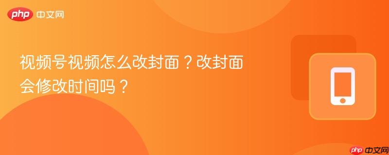 视频号视频怎么改封面?改封面会修改时间吗?
