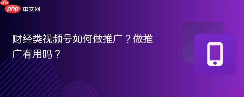 财经类视频号如何做推广?做推广有用吗?