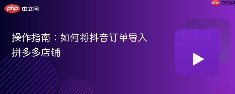 操作指南:如何将抖音订单导入拼多多店铺