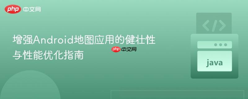 增强Android地图应用的健壮性与性能优化指南