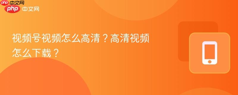视频号视频怎么高清?高清视频怎么下载?