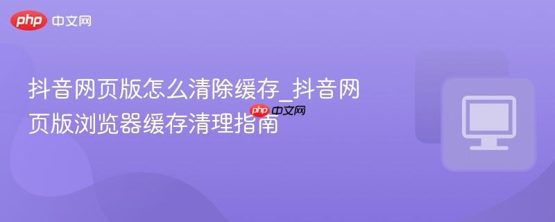 抖音网页版怎么清除缓存_抖音网页版浏览器缓存清理指南