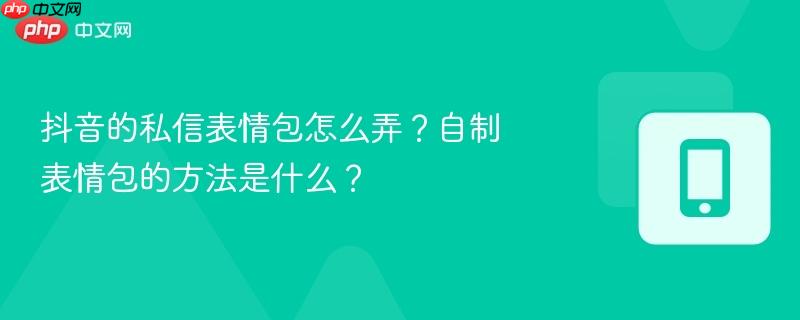 抖音的私信表情包怎么弄?自制表情包的方法是什么?