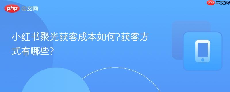小红书聚光获客成本如何?获客方式有哪些?