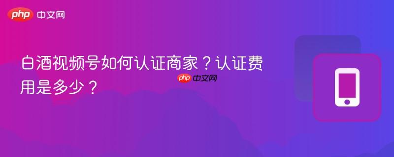 白酒视频号如何认证商家？认证费用是多少？