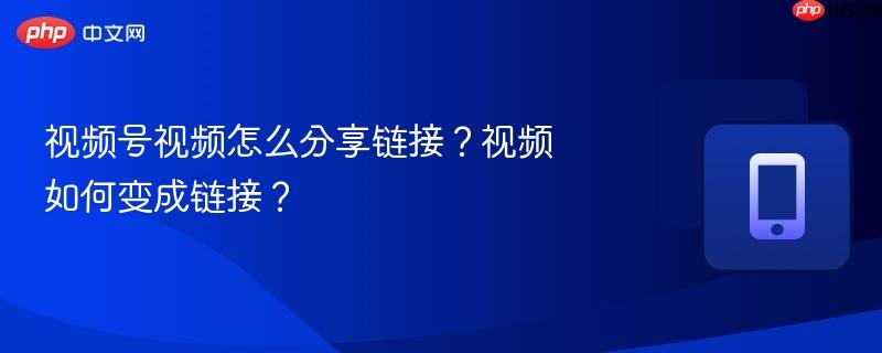 视频号视频怎么分享链接?视频如何变成链接?