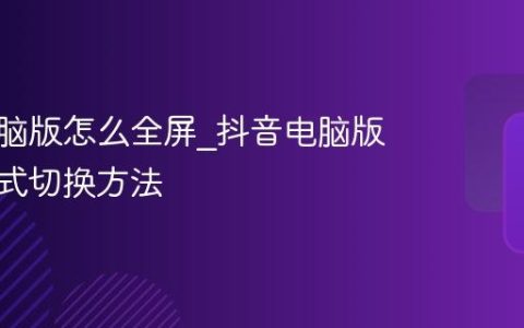 抖音电脑版怎么全屏_抖音电脑版全屏模式切换方法
