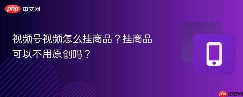 视频号视频怎么挂商品?挂商品可以不用原创吗?