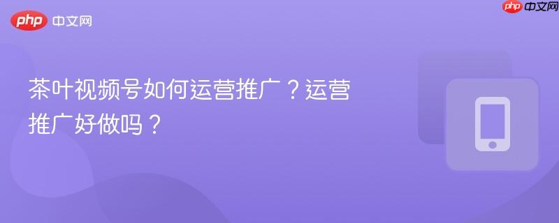 茶叶视频号如何运营推广？运营推广好做吗？