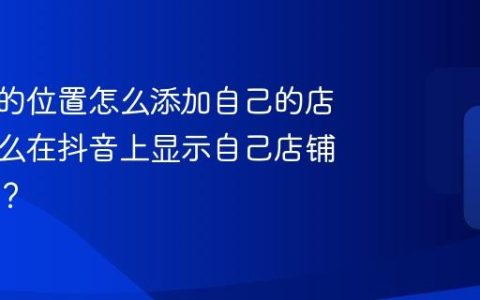 抖音上的位置怎么添加自己的店名？怎么在抖音上显示自己店铺的位置？