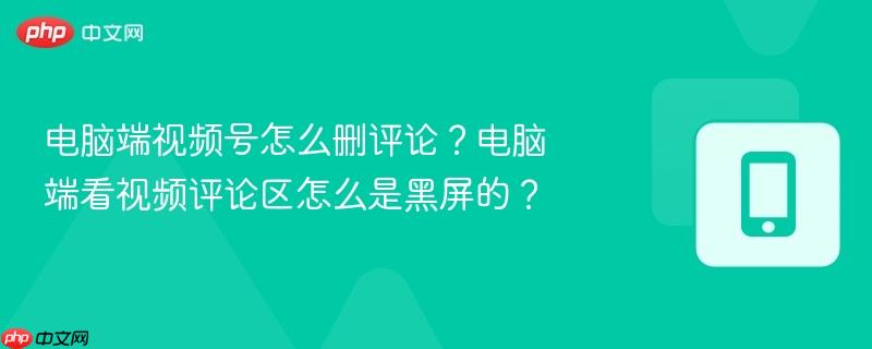电脑端视频号怎么删评论?电脑端看视频评论区怎么是黑屏的?