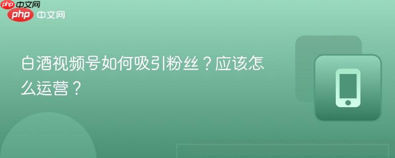 白酒视频号如何吸引粉丝?应该怎么运营?