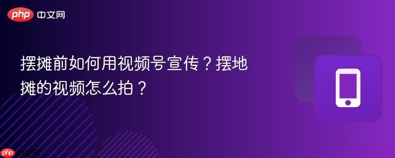 摆摊前如何用视频号宣传?摆地摊的视频怎么拍?