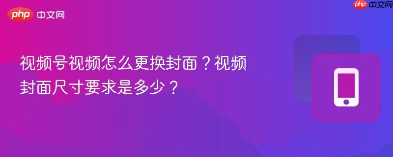 视频号视频怎么更换封面？视频封面尺寸要求是多少？