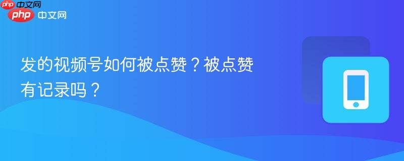 发的视频号如何被点赞?被点赞有记录吗?