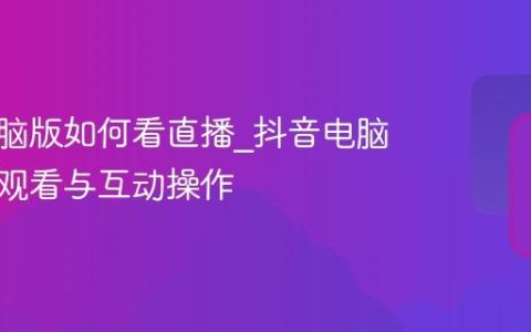 抖音电脑版如何看直播_抖音电脑版直播观看与互动操作