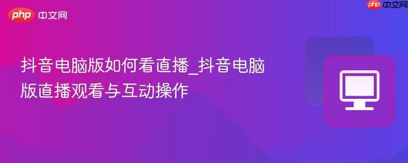 抖音电脑版如何看直播_抖音电脑版直播观看与互动操作