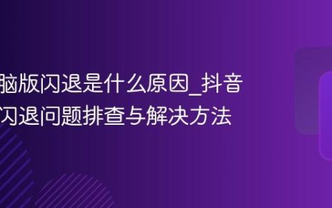 抖音电脑版闪退是什么原因_抖音电脑版闪退问题排查与解决方法