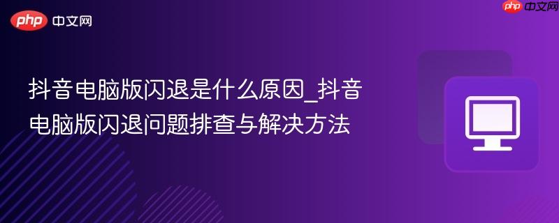 抖音电脑版闪退是什么原因_抖音电脑版闪退问题排查与解决方法