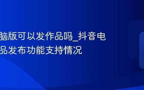 抖音电脑版可以发作品吗_抖音电脑版作品发布功能支持情况