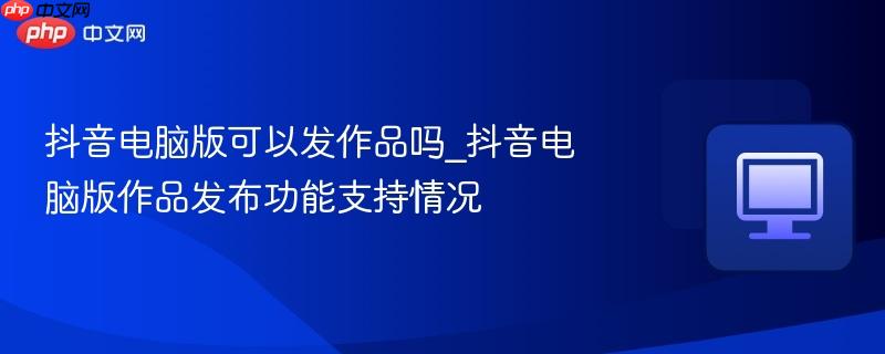 抖音电脑版可以发作品吗_抖音电脑版作品发布功能支持情况