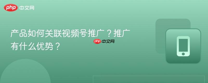 产品如何关联视频号推广?推广有什么优势?
