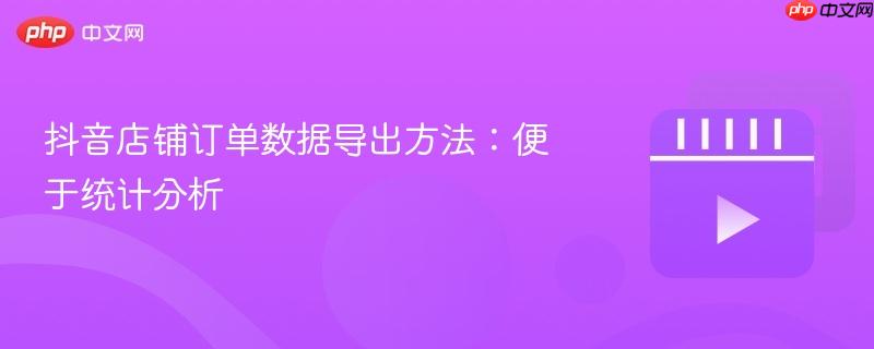 抖音店铺订单数据导出方法:便于统计分析