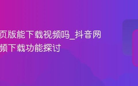 抖音网页版能下载视频吗_抖音网页版视频下载功能探讨