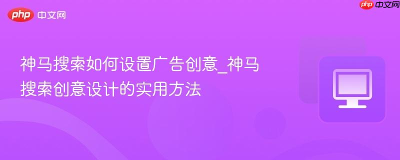 神马搜索如何设置广告创意_神马搜索创意设计的实用方法