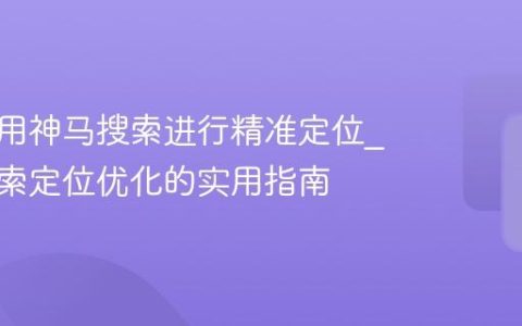 如何利用神马搜索进行精准定位_神马搜索定位优化的实用指南