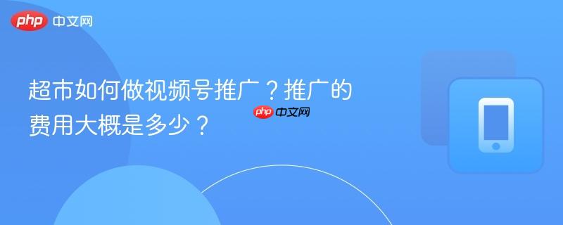 超市如何做视频号推广?推广的费用大概是多少?