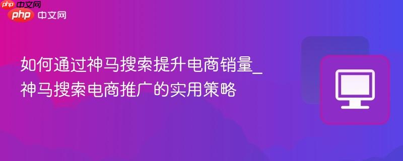 如何通过神马搜索提升电商销量_神马搜索电商推广的实用策略