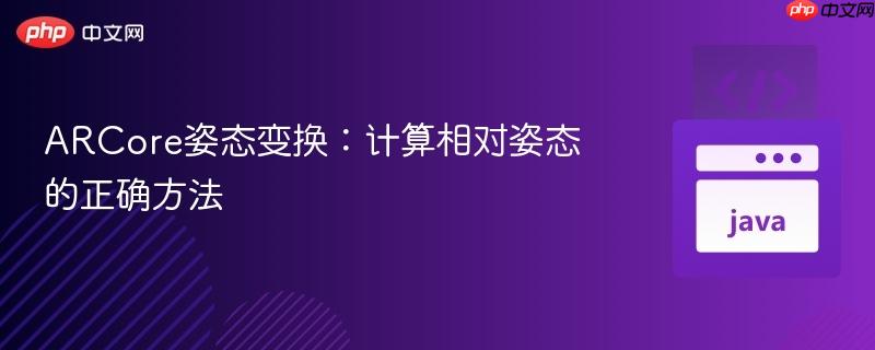 ARCore姿态变换:计算相对姿态的正确方法
