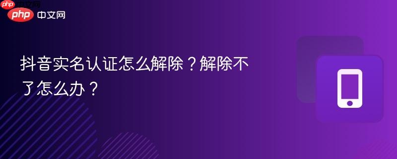 抖音实名认证怎么解除?解除不了怎么办?
