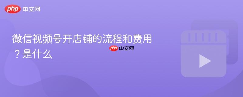 微信视频号开店铺的流程和费用?微信视频号开店铺的流程和费用是什么