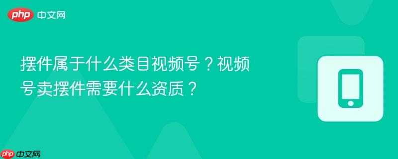 摆件属于什么类目视频号?视频号卖摆件需要什么资质?